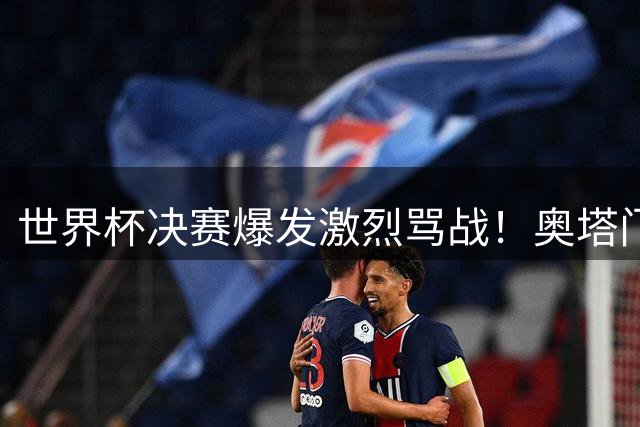 世界杯决赛爆发激烈骂战！奥塔门迪怒斥西班牙队赛前"哭诉战术