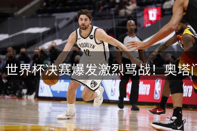 世界杯决赛爆发激烈骂战！奥塔门迪怒斥西班牙队赛前"哭诉战术