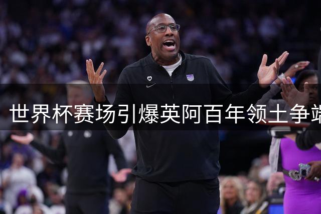 世界杯赛场引爆英阿百年领土争端 马岛主权争议为何难解？