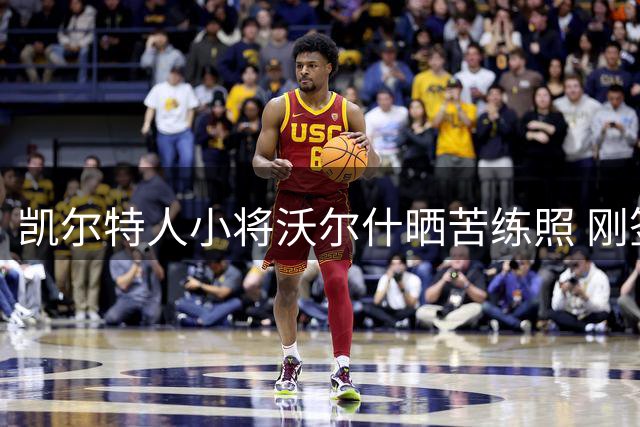 凯尔特人小将沃尔什晒苦练照 刚签3年1500万合同展现职业态度