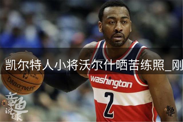 凯尔特人小将沃尔什晒苦练照 刚签3年1500万合同展现职业态度