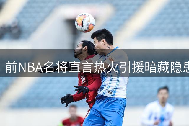 前NBA名将直言热火引援暗藏隐患：双塔阵容恐难兼容