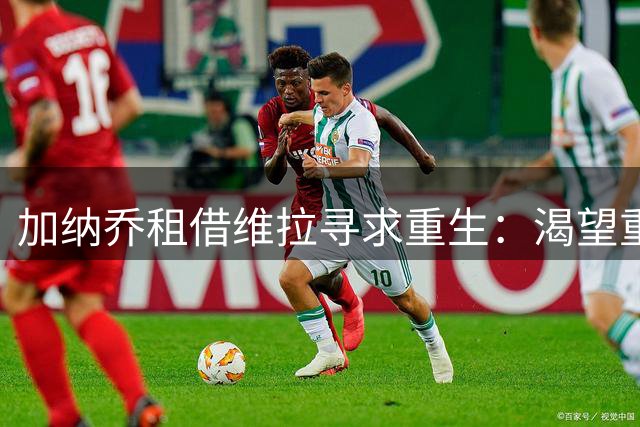 加纳乔租借维拉寻求重生：渴望重现曼联时期的巅峰状态