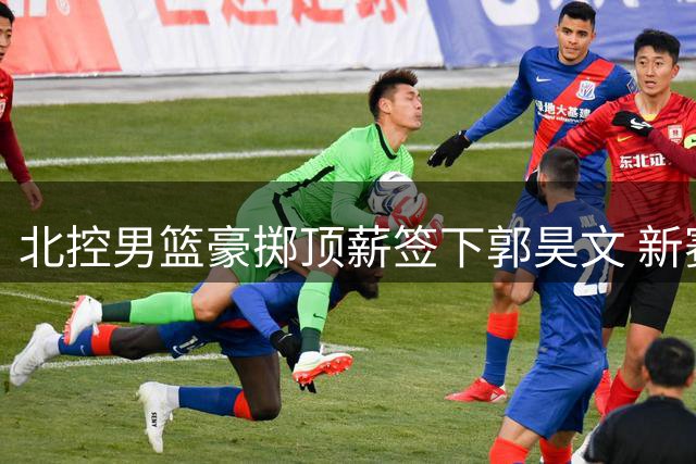 北控男篮豪掷顶薪签下郭昊文 新赛季剑指八强