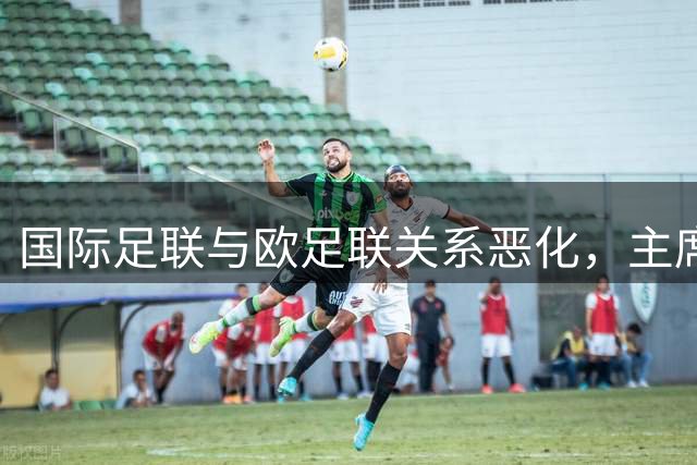 国际足联与欧足联关系恶化，主席缺席决赛引发关注