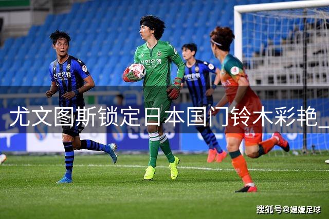 尤文图斯锁定日本国门铃木彩艳 3000万欧争夺战一触即发