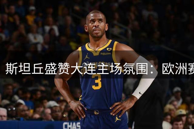 斯坦丘盛赞大连主场氛围：欧洲赛场十多年未见此盛况
