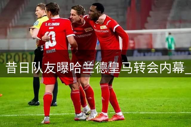 昔日队友曝哈兰德皇马转会内幕 断言挪威神锋必赴伯纳乌