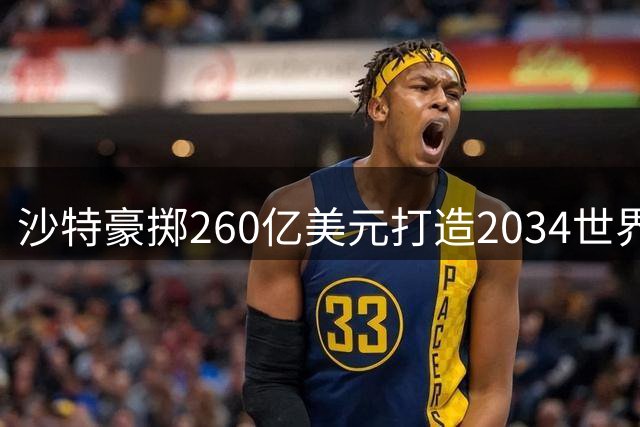 沙特豪掷260亿美元打造2034世界杯全球最壮观赛场