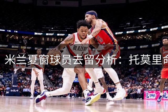 米兰夏窗球员去留分析：托莫里命运五五开 福法纳恐遭清洗