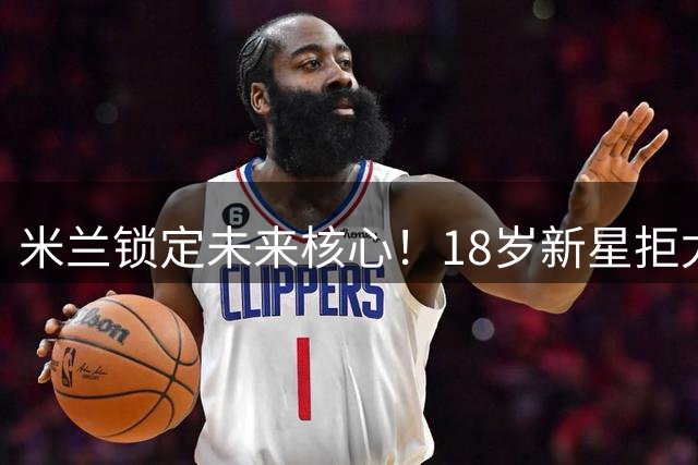 米兰锁定未来核心！18岁新星拒尤文签长约 红黑军严防人才流失
