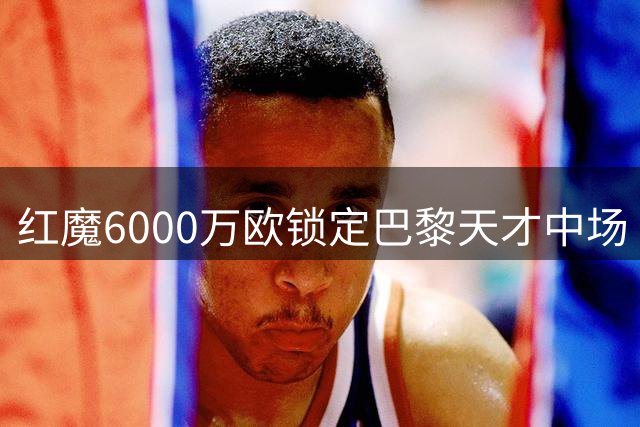 红魔6000万欧锁定巴黎天才中场 拉什福德留队已成定局