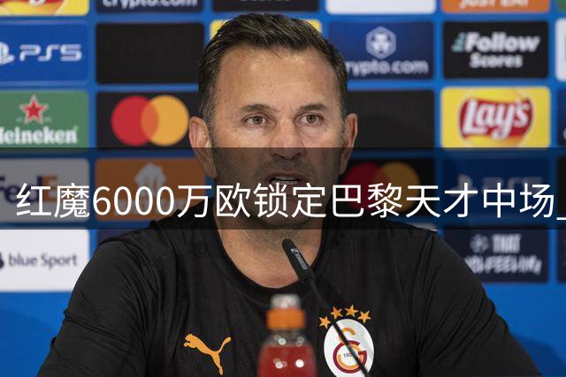 红魔6000万欧锁定巴黎天才中场 拉什福德留队已成定局