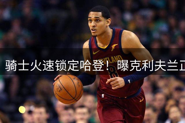 骑士火速锁定哈登！曝克利夫兰正推进超级后卫长期续约计划