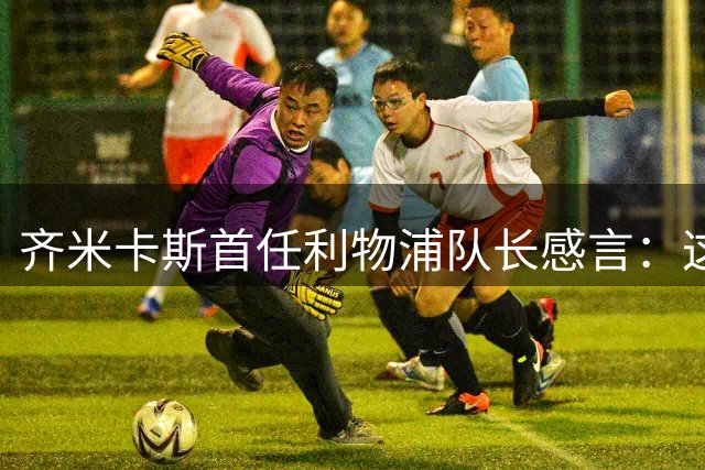 齐米卡斯首任利物浦队长感言：这一刻将永载职业生涯史册