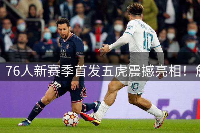 76人新赛季首发五虎震撼亮相！詹姆斯C位领衔费城军团